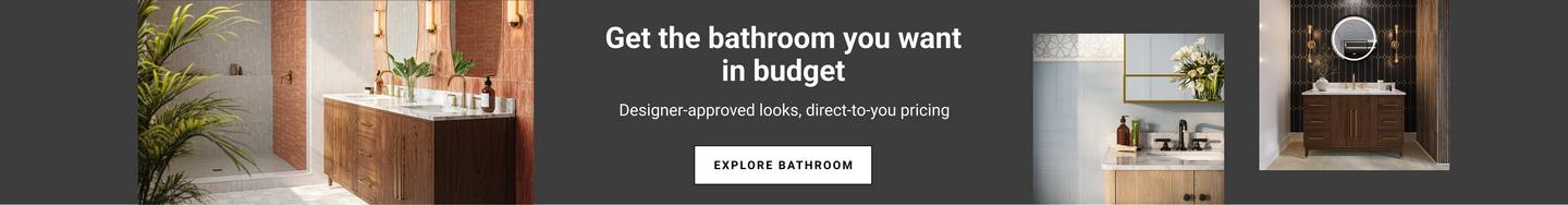 Get the bathroom you want in budget. Designer-approved looks, direct-to-you pricing.
