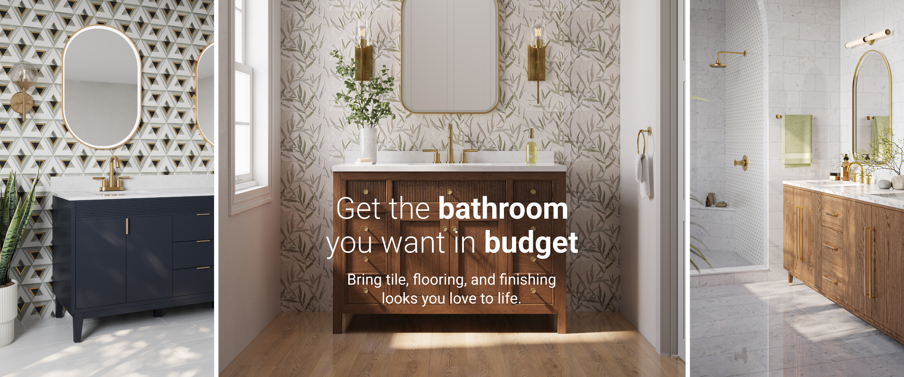 Get the bathroom you want in budget. Bring tile, flooring, and finishing looks you love to life.