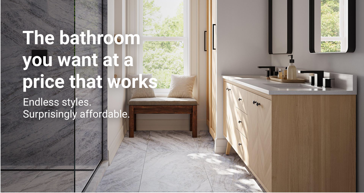 The bathroom you want at a price that works. Endless styles. Surprisingly affordable.