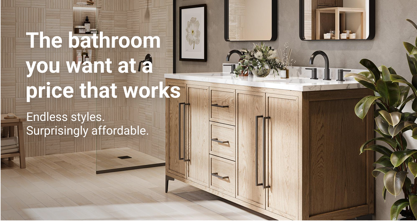 The bathroom you want at a price that works. Endless styles. Surprisingly affordable.