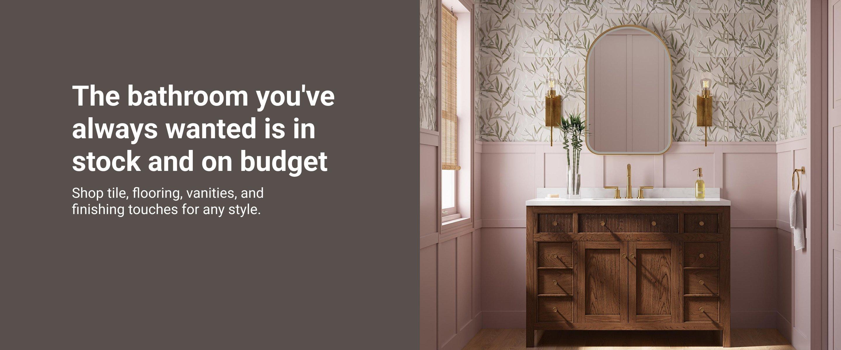 The bathroom you've always wanted is in stock and on budget. Shop tile, flooring vanities, and finishing touches for any style.