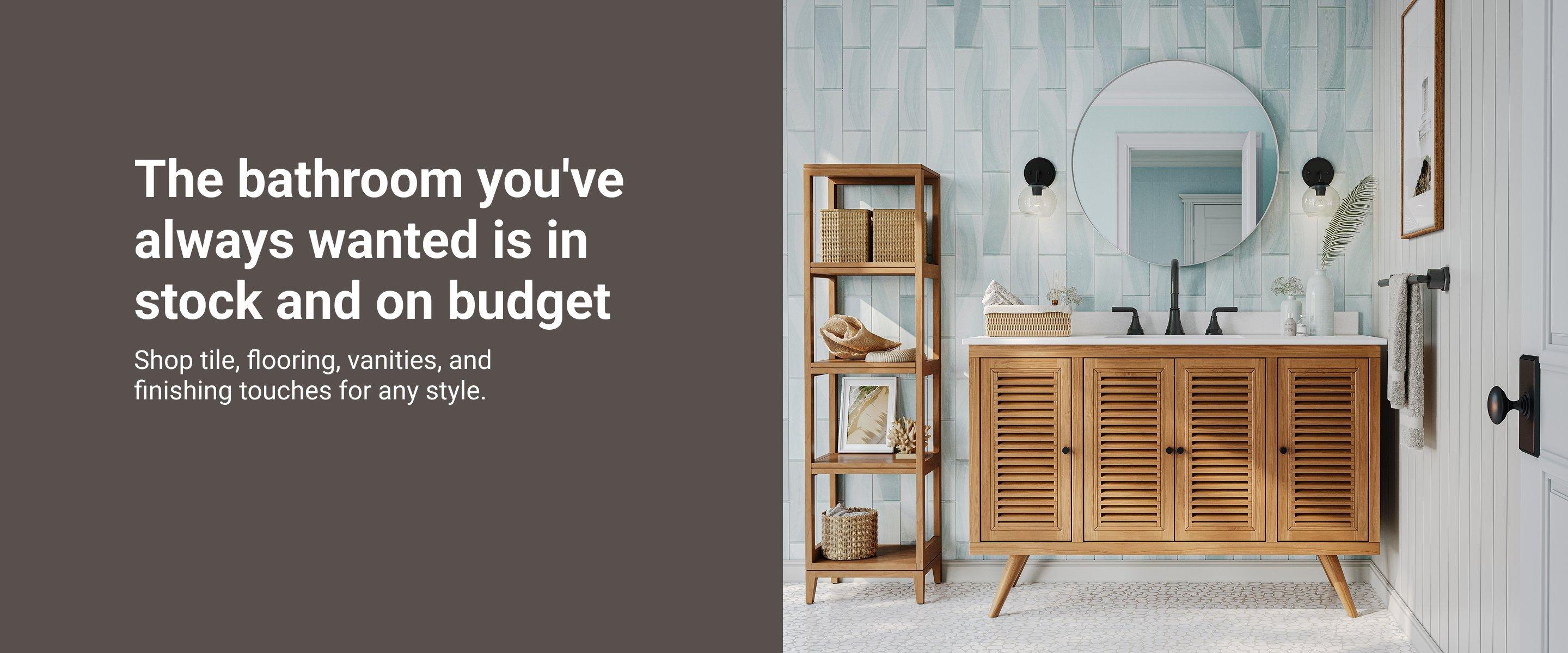 The bathroom you've always wanted is in stock and on budget. Shop tile, flooring vanities, and finishing touches for any style.