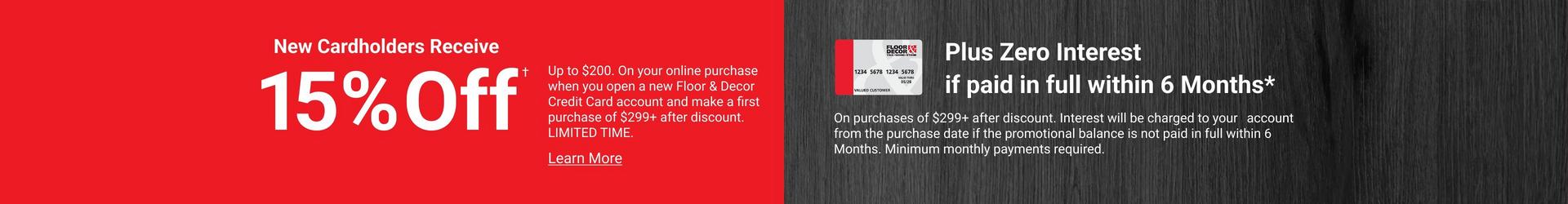 New Cardholders Receive 15% Off Up to $200. On your online purchase when you open a new Floor & Decor Credit Card account and make a first purchase of $299+ after discount. LIMITED TIME.