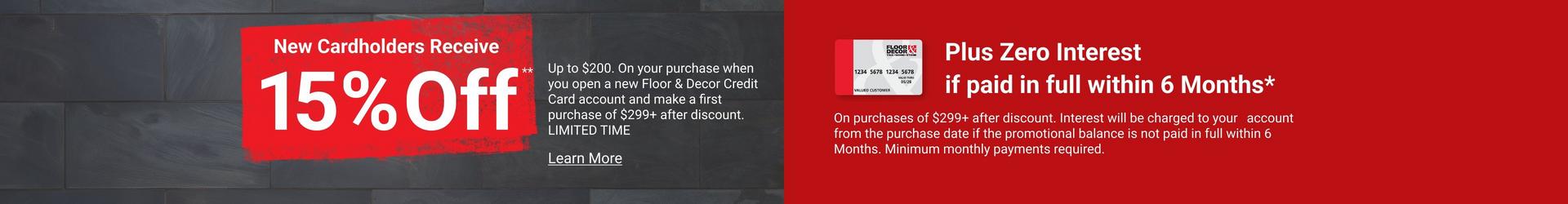 New Cardholders Receive 15% Off Up to $200. On your purchase when you open a new Floor & Decor Credit Card account and make a first purchase of $299+ after discount. OFFER VALID ONLINE & IN STORES FROM 9/4/2026-12/31/2026.