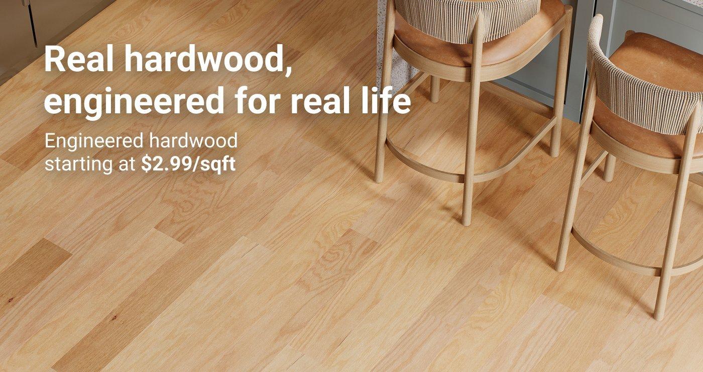 Real hardwood, engineered for real life. Engineered hardwood starting at $2.99/sqft.