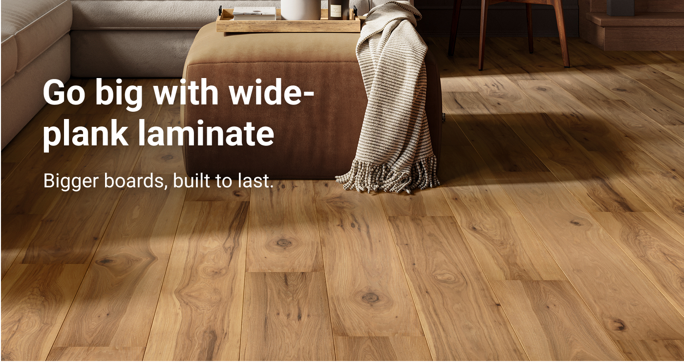 Go big with wide-plank laminate. Bigger boards, built to last.