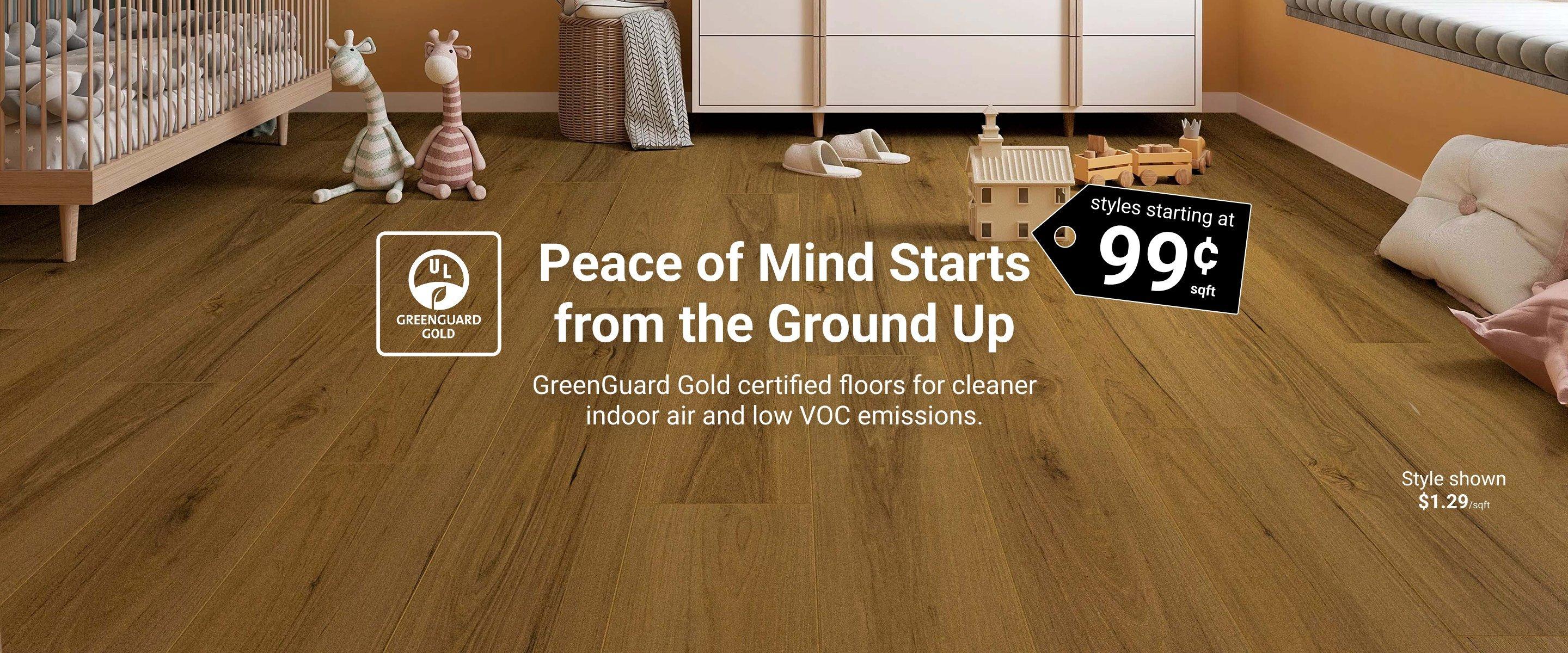 Peace of Mind Starts from the Ground Up. Styles starting at 99¢ sqft. GreenGuard Gold certified floors for cleaner indoor air and low VOC emissions.