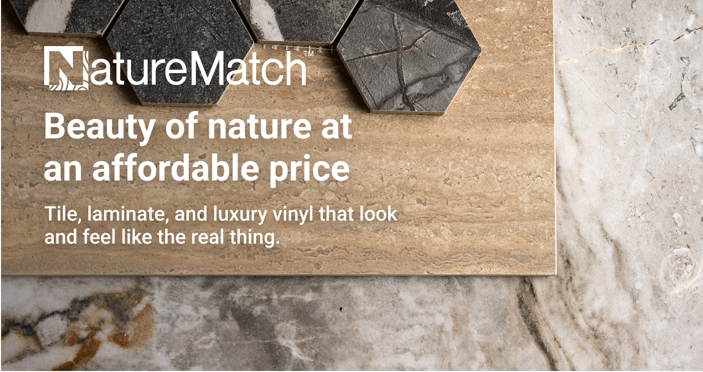 NatureMatch™. Beauty of nature at an affordable price. Tile, laminate, and luxury vinyl that look and feel like the real thing.