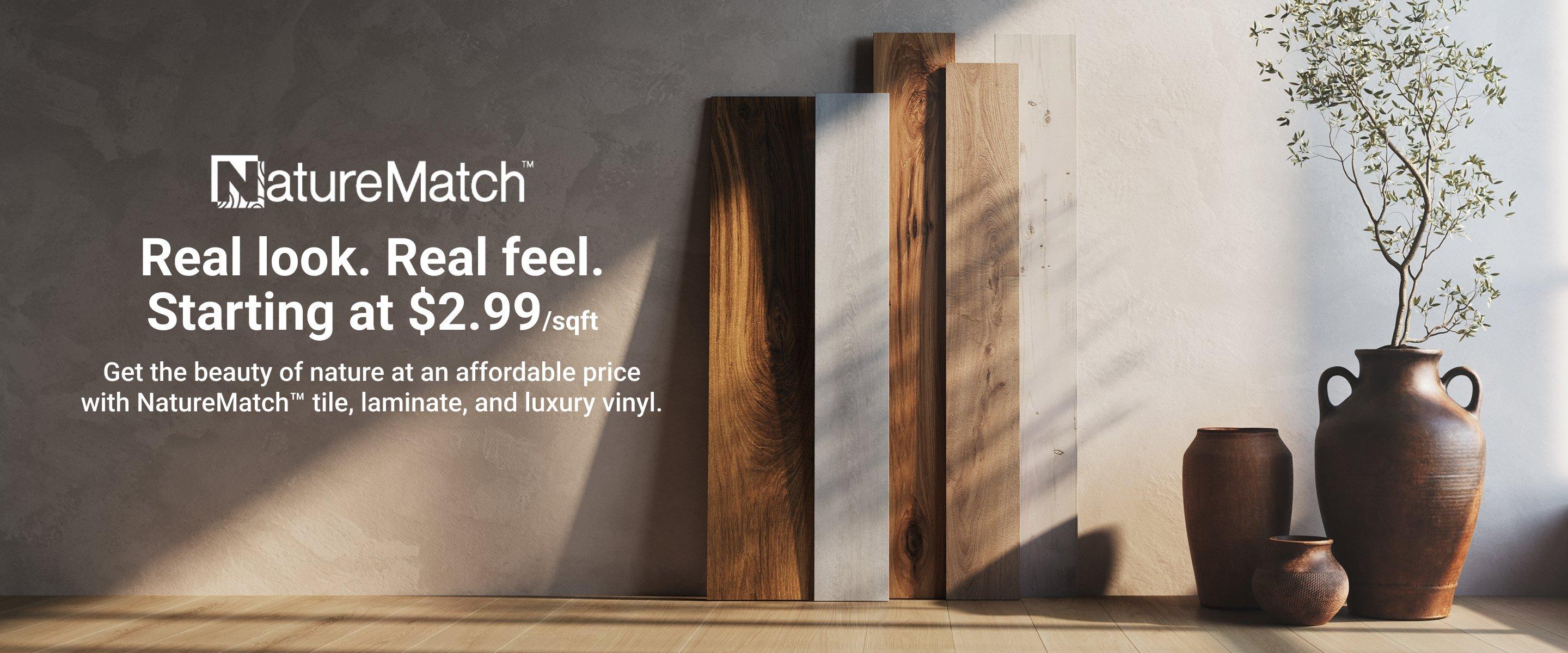 NatureMatach™. Real look. Real feel. Starting at $2.99/sqft. Get the beauty of nature at an affordable price with NatureMatch™ tile, laminate, and luxury vinyl.