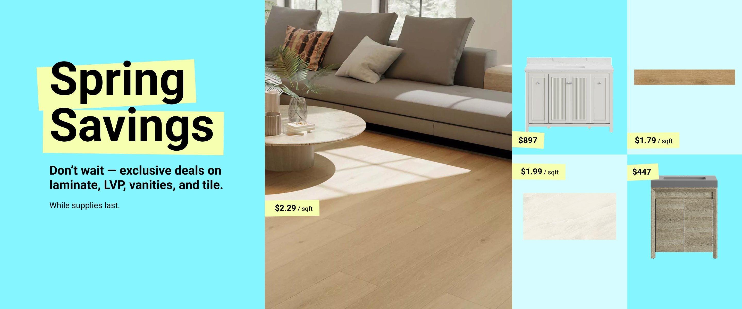 Spring Savings. Don't wait - exclusive deals on laminate, LVP, vanities, and tile. While supplies last.