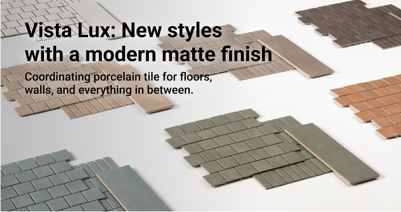 Vista Lux: New styles  with a modern matte finish. Coordinating porcelain tile for floors, walls, and everything in between.